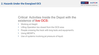 2. Hazards Under the Energized OCS
Critical Activities Inside the Depot with the
existence of live OCS:
• Working at Height
• Lifting Operation too closed from the OCS area
• People crossing the track with long tools and equipment's.
• Using MEWP’s.
• Use of systems involving jet pressure of liquid.
 