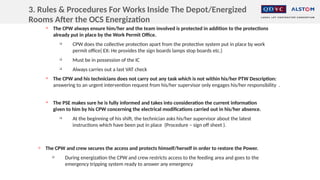 
The CPW always ensure him/her and the team involved is protected in addition to the protections
already put in place by the Work Permit Office.

CPW does the collective protection apart from the protective system put in place by work
permit office( EX: He provides the sign boards lamps stop boards etc.)

Must be in possession of the IC

Always carries out a last VAT check

The CPW and his technicians does not carry out any task which is not within his/her PTW Description:
answering to an urgent intervention request from his/her supervisor only engages his/her responsibility .

The PSE makes sure he is fully informed and takes into consideration the current information
given to him by his CPW concerning the electrical modifications carried out in his/her absence.

At the beginning of his shift, the technician asks his/her supervisor about the latest
instructions which have been put in place (Procedure – sign off sheet ).

The CPW and crew secures the access and protects himself/herself in order to restore the Power.

During energization the CPW and crew restricts access to the feeding area and goes to the
emergency tripping system ready to answer any emergency
3. Rules & Procedures For Works Inside The Depot/Energized
Rooms After the OCS Energization
 