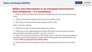 Before any intervention in an energized environment -
even temporary – it is mandatory:
1 – CPW to consult and inform the PSE/Power Isolation Team for any intervention however
minor.
2 – CPW can obtained the single permit only for the specific activity.
3 – PSE to secure the intervention with earthing and the LOTO
LOTO = Lock Out / Tag Out
4 – CPW has to ensure his presence throughout the activity.
5 – CPW have to have a signed approved written PTW which can be checked at any time
(Permit To Work with electrical LOTO = Lock Out / Tag Out )
5 – CPW has to ensure the clearance of the specific area e.g. his team, tools and equipment
should be moved before signing the power Isolation/Resumption form(coordination with
his PSE), WPO can put power back without delay.
6 – CPW should brief his team about the OCS section boundaries that has been switched
off.
Roles and Responsibilities
 