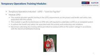 • Temporary Operations Inducted – LOTO – “Lock Out Tag Out”
• Module LOTO
− This module provides specific training in the LOTO requirements on the project and health and safety risks
associated with this activity
− This module is specific to electricians or CPW who will required to undertake a LOTO on an energized system
− It outlines the health and safety risk associated with this activity and conducting safe isolations
− Electricians attending this training will be permitted to conduct LOTO on the system voltage in accordance
with the electrical habilitation training
5
Temporary Operations Training Modules
 