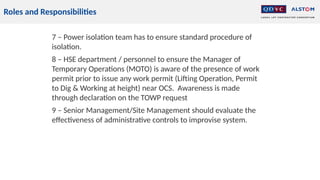 Roles and Responsibilities
7 – Power isolation team has to ensure standard procedure of
isolation.
8 – HSE department / personnel to ensure the Manager of
Temporary Operations (MOTO) is aware of the presence of work
permit prior to issue any work permit (Lifting Operation, Permit
to Dig & Working at height) near OCS. Awareness is made
through declaration on the TOWP request
9 – Senior Management/Site Management should evaluate the
effectiveness of administrative controls to improvise system.
 