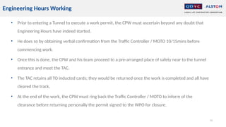 • Prior to entering a Tunnel to execute a work permit, the CPW must ascertain beyond any doubt that
Engineering Hours have indeed started.
• He does so by obtaining verbal confirmation from the Traffic Controller / MOTO 10/15mins before
commencing work.
• Once this is done, the CPW and his team proceed to a pre-arranged place of safety near to the tunnel
entrance and meet the TAC.
• The TAC retains all TO inducted cards; they would be returned once the work is completed and all have
cleared the track,
• At the end of the work, the CPW must ring back the Traffic Controller / MOTO to inform of the
clearance before returning personally the permit signed to the WPO for closure.
55
Engineering Hours Working
 