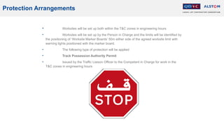Protection Arrangements
• Worksites will be set up both within the T&C zones in engineering hours
• Worksites will be set up by the Person in Charge and the limits will be identified by
the positioning of ‘Worksite Marker Boards’ 50m either side of the agreed worksite limit with
warning lights positioned with the marker board.
• The following type of protection will be applied
• Track Possession Authority Permit
• Issued by the Traffic Liaison Officer to the Competent in Charge for work in the
T&C zones in engineering hours
 