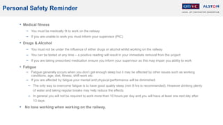 Personal Safety Reminder
• Medical fitness
− You must be medically fit to work on the railway
− If you are unable to work you must inform your supervisor (PIC)
• Drugs & Alcohol
− You must not be under the influence of either drugs or alcohol whilst working on the railway
− You can be tested at any time – a positive reading will result in your immediate removal from the project
− If you are taking prescribed medication ensure you inform your supervisor as this may impair you ability to work
• Fatigue
− Fatigue generally occurs when you don’t get enough sleep but it may be affected by other issues such as working
conditions, age, diet, fitness, shift work etc.
− If you are affected by fatigue your mental and physical performance will be diminished.
− The only way to overcome fatigue is to have good quality sleep (min 8 hrs is recommended). However drinking plenty
of water and taking regular breaks may help reduce the effects.
− In general you will not be required to work more than 10 hours per day and you will have at least one rest day after
13 days.
• No lone working when working on the railway.
 