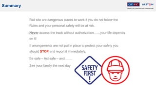 Summary
Rail site are dangerous places to work if you do not follow the
Rules and your personal safety will be at risk.
Never access the track without authorization……your life depends
on it!
If arrangements are not put in place to protect your safety you
should STOP and report it immediately.
Be safe – Act safe – and…….
See your family the next day
 