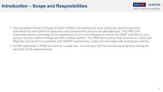 63
Introduction – Scope and Resposibilities
• The Competent Person in Charge of Works (CPW) is the lead person from Contractor (partner/partner’s
subcontractor) with sufficient experience and competent to carry out an allocated task. The CPW is the
responsible person nominated by his organization to act as his delegate to receive the TOWP and then to carry
out pre-requisite safety briefings with the frontline workers. The CPW has to ensure that all works are safely and
diligently carried out in accordance with TOWPP requirements, scope and associated safe working procedures.
• A CPW implements 1 TOWP at a time on a single site. He must stay with his work group at all times during the
execution of the approved work.
 