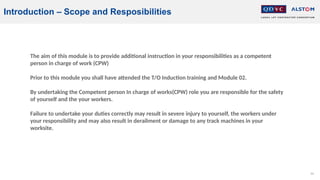 64
The aim of this module is to provide additional instruction in your responsibilities as a competent
person in charge of work (CPW)
Prior to this module you shall have attended the T/O Induction training and Module 02.
By undertaking the Competent person In charge of works(CPW) role you are responsible for the safety
of yourself and the your workers.
Failure to undertake your duties correctly may result in severe injury to yourself, the workers under
your responsibility and may also result in derailment or damage to any track machines in your
worksite.
Introduction – Scope and Resposibilities
 