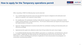 67
When requesting a TOWP, the following steps must be observed:
1. 3 to 1 week(s) before the permit is due to be executed, the request is instigated via the dedicated email
address to_wpo@lrt-i.com using form shown below.
2. On a weekly basis, TO coordination meeting is held with the requesters: if necessary, clarifications shall be
sought (method statement, risk assessment etc.). The TO team shall prioritize and organize the sequencing of
the implementation of the permits,
3. Approval / disapproval decision is reached shortly after the coordination meeting and interested parties are
informed accordingly,
4. Approved permits ought to be collected no later than 24 hours before the work is due to begin.
5. A consolidated Weekly Operation Notice (WON) is generated, on a weekly basis, and distributed to relevant
project entities. Additionally, the WON specifies the T&C dedicated time slots for the incoming week. This
information is critical in identifying the perimeter of application of rules and procedures (see paragraph 2.1):
construction commissioning activities.
How to apply for the Temporary operations permit
 