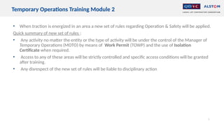 • When traction is energized in an area a new set of rules regarding Operation & Safety will be applied.
Quick summary of new set of rules :
• Any activity no matter the entity or the type of activity will be under the control of the Manager of
Temporary Operations (MOTO) by means of Work Permit (TOWP) and the use of Isolation
Certificate when required.
• Access to any of these areas will be strictly controlled and specific access conditions will be granted
after training.
• Any disrespect of the new set of rules will be liable to disciplinary action
7
Temporary Operations Training Module 2
 