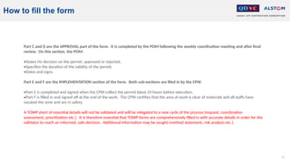 73
How to fill the form
Part C and D are the APPROVAL part of the form. It is completed by the POM following the weekly coordination meeting and after final
review. On this section, the POM:
•States his decision on the permit: approved or rejected,
•Specifies the duration of the validity of the permit,
•Dates and signs.
Part E and F are the IMPLEMENTATION section of the form. Both sub-sections are filed in by the CPW.
•Part E is completed and signed when the CPW collect the permit latest 24 hours before execution.
•Part F is filled in and signed off at the end of the work. The CPW certifies that the area of work is clear of materials and all staffs have
vacated the zone and are in safety.
A TOWP short of essential details will not be validated and will be relegated to a new cycle of the process (request, coordination
assessment, prioritization etc.). It is therefore essential that TOWP forms are comprehensively filled in with accurate details in order for the
validator to reach an informed, safe decision. Additional information may be sought (method statement, risk analysis etc.).
 