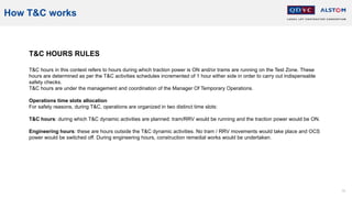 75
How T&C works
T&C HOURS RULES
T&C hours in this context refers to hours during which traction power is ON and/or trams are running on the Test Zone. These
hours are determined as per the T&C activities schedules incremented of 1 hour either side in order to carry out indispensable
safety checks.
T&C hours are under the management and coordination of the Manager Of Temporary Operations.
Operations time slots allocation
For safety reasons, during T&C, operations are organized in two distinct time slots:
T&C hours: during which T&C dynamic activities are planned: tram/RRV would be running and the traction power would be ON.
Engineering hours: these are hours outside the T&C dynamic activities. No tram / RRV movements would take place and OCS
power would be switched off. During engineering hours, construction remedial works would be undertaken.
 