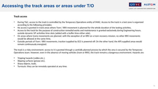 76
Accessing the track areas or areas under T/O
Track access
• During T&C, access to the track is controlled by the Temporary Operations entity of IMAC. Access to the track in a test zone is organized
according to the following principles:
• No access is granted in track areas where Tram / RRV movement is planned for the whole duration of the testing activities,
• Access to the track for the purpose of construction remedial works and maintenance is granted exclusively during Engineering hours;
outside dynamic SIT activities time slots (added with a buffer time either side),
• On areas where trams movements are planned, with the exception of an RRV on a tram recovery mission, no other RRV movements
would be allowed at the same time,
• Outside periods of Tram / RRV movements, traction supplied by OCS is powered off. On the other hand, the APS supplied areas would
remain continuously energized.
The track is a risky environment: access to it is granted through a carefully planned process by which the area is secured by the Temporary
Operations team. However, even in the absence of moving vehicles (tram or RRV), the track remains a dangerous environment. Hazards are:
• Tripping hazards (cables etc.),
• Slipping surfaces (grease etc),
• Sharp objects, tools,
• Turnouts: they can be remotely operated at any time.
 