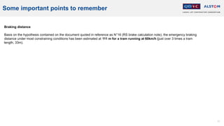 77
Some important points to remember
Braking distance
Basis on the hypothesis contained on the document quoted in reference as N°16 (RS brake calculation note), the emergency braking
distance under most constraining conditions has been estimated at 111 m for a tram running at 60km/h (just over 3 times a tram
length, 33m).
 