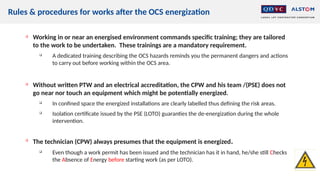Rules & procedures for works after the OCS energization

Working in or near an energised environment commands specific training; they are tailored
to the work to be undertaken. These trainings are a mandatory requirement.

A dedicated training describing the OCS hazards reminds you the permanent dangers and actions
to carry out before working within the OCS area.

Without written PTW and an electrical accreditation, the CPW and his team /(PSE) does not
go near nor touch an equipment which might be potentially energized.

In confined space the energized installations are clearly labelled thus defining the risk areas.

Isolation certificate issued by the PSE (LOTO) guaranties the de-energization during the whole
intervention.

The technician (CPW) always presumes that the equipment is energized.

Even though a work permit has been issued and the technician has it in hand, he/she still Checks
the Absence of Energy before starting work (as per LOTO).
 