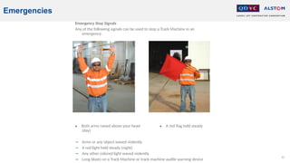 82
Emergencies
Emergency Stop Signals
Any of the following signals can be used to stop a Track Machine in an
emergency:
• Both arms raised above your head • A red flag held steady
(day)
− Arms or any object waved violently
− A red light held steady (night)
− Any other colored light waved violently
− Long blasts on a Track Machine or track machine audile warning device
 