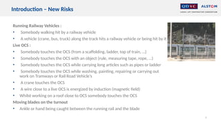 Running Railway Vehicles :
• Somebody walking hit by a railway vehicle
• A vehicle (crane, bus, truck) along the track hits a railway vehicle or being hit by it
Live OCS :
• Somebody touches the OCS (from a scaffolding, ladder, top of train, …)
• Somebody touches the OCS with an object (rule, measuring tape, rope, …)
• Somebody touches the OCS while carrying long articles such as pipes or ladder
• Somebody touches the OCS while washing, painting, repairing or carrying out
work on Tramways or Rail Road Vehicle’s
• A crane touches the OCS
• A wire close to a live OCS is energized by induction (magnetic field)
• Whilst working on a roof close to OCS somebody touches the OCS
Moving blades on the turnout
• Ankle or hand being caught between the running rail and the blade
9
Introduction – New Risks
 