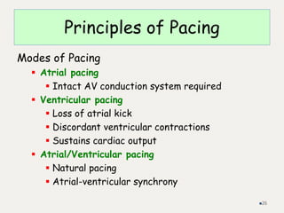 Principles of Pacing
Modes of Pacing
 Atrial pacing
 Intact AV conduction system required
 Ventricular pacing
 Loss of atrial kick
 Discordant ventricular contractions
 Sustains cardiac output
 Atrial/Ventricular pacing
 Natural pacing
 Atrial-ventricular synchrony
26
 