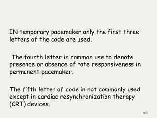 IN temporary pacemaker only the first three
letters of the code are used.
The fourth letter in common use to denote
presence or absence of rate responsiveness in
permanent pacemaker.
The fifth letter of code in not commonly used
except in cardiac resynchronization therapy
(CRT) devices.
28
 