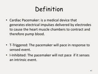 Definition
• Cardiac Pacemaker: is a medical device that
generates electrical impulses delivered by electrodes
to cause the heart muscle chambers to contract and
therefore pump blood.
• T-Triggered: The pacemaker will pace in response to
sensed event.
• I-Inhibited: The pacemaker will not pace if it senses
an intrinsic event.
3
 