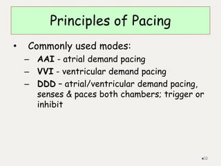 Principles of Pacing
• Commonly used modes:
– AAI - atrial demand pacing
– VVI - ventricular demand pacing
– DDD – atrial/ventricular demand pacing,
senses & paces both chambers; trigger or
inhibit
32
 