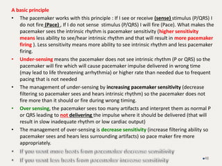 A basic principle
• The pacemaker works with this principle : If I see or receive (sense) stimulus (P/QRS) I
do not fire (Pace) , If I do not sense stimulus (P/QRS) I will fire (Pace). What makes the
pacemaker sees the intrinsic rhythm is pacemaker sensitivity (higher sensitivity
means less ability to see/hear intrinsic rhythm and that will result in more pacemaker
firing ). Less sensitivity means more ability to see intrinsic rhythm and less pacemaker
firing.
• Under-sensing means the pacemaker does not see intrinsic rhythm (P or QRS) so the
pacemaker will fire which will cause pacemaker impulse delivered in wrong time
(may lead to life threatening arrhythmia) or higher rate than needed due to frequent
pacing that is not needed
• The management of under-sensing by increasing pacemaker sensitivity (decrease
filtering so pacemaker sees and hears intrinsic rhythm) so the pacemaker does not
fire more than it should or fire during wrong timing.
• Over sensing, the pacemaker sees too many artifacts and interpret them as normal P
or QRS leading to not delivering the impulse where it should be delivered (that will
result in slow inadequate rhythm or low cardiac output)
• The management of over-sensing is decrease sensitivity (increase filtering ability so
pacemaker sees and hears less surrounding artifacts) so pace maker fire more
appropriately.
48
 