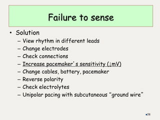 • Solution
– View rhythm in different leads
– Change electrodes
– Check connections
– Increase pacemaker’s sensitivity (↓mV)
– Change cables, battery, pacemaker
– Reverse polarity
– Check electrolytes
– Unipolar pacing with subcutaneous “ground wire”
58
Failure to sense
 