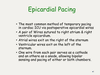 Epicardial Pacing
• The most common method of temporary pacing
in cardiac ICU via postoperative epicardial wires
• A pair of Wires sutured to right atrium & right
ventricle epicardium.
• Atrial wires exit on the right of the sternum
• Ventricular wires exit on the left of the
sternum.
• One wire from each pair serves as a cathode
and an othere as a anode, allowing bipolar
sensing and pacing of either or both chambers.
6
 