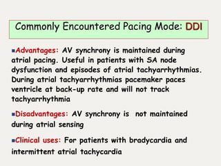 Advantages: AV synchrony is maintained during
atrial pacing. Useful in patients with SA node
dysfunction and episodes of atrial tachyarrhythmias.
During atrial tachyarrhythmias pacemaker paces
ventricle at back-up rate and will not track
tachyarrhythmia
Disadvantages: AV synchrony is not maintained
during atrial sensing
Clinical uses: For patients with bradycardia and
intermittent atrial tachycardia
Commonly Encountered Pacing Mode: DDI
 