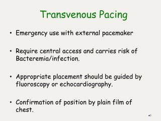 Transvenous Pacing
• Emergency use with external pacemaker
• Require central access and carries risk of
Bacteremia/infection.
• Appropriate placement should be guided by
fluoroscopy or echocardiography.
• Confirmation of position by plain film of
chest.
9
 