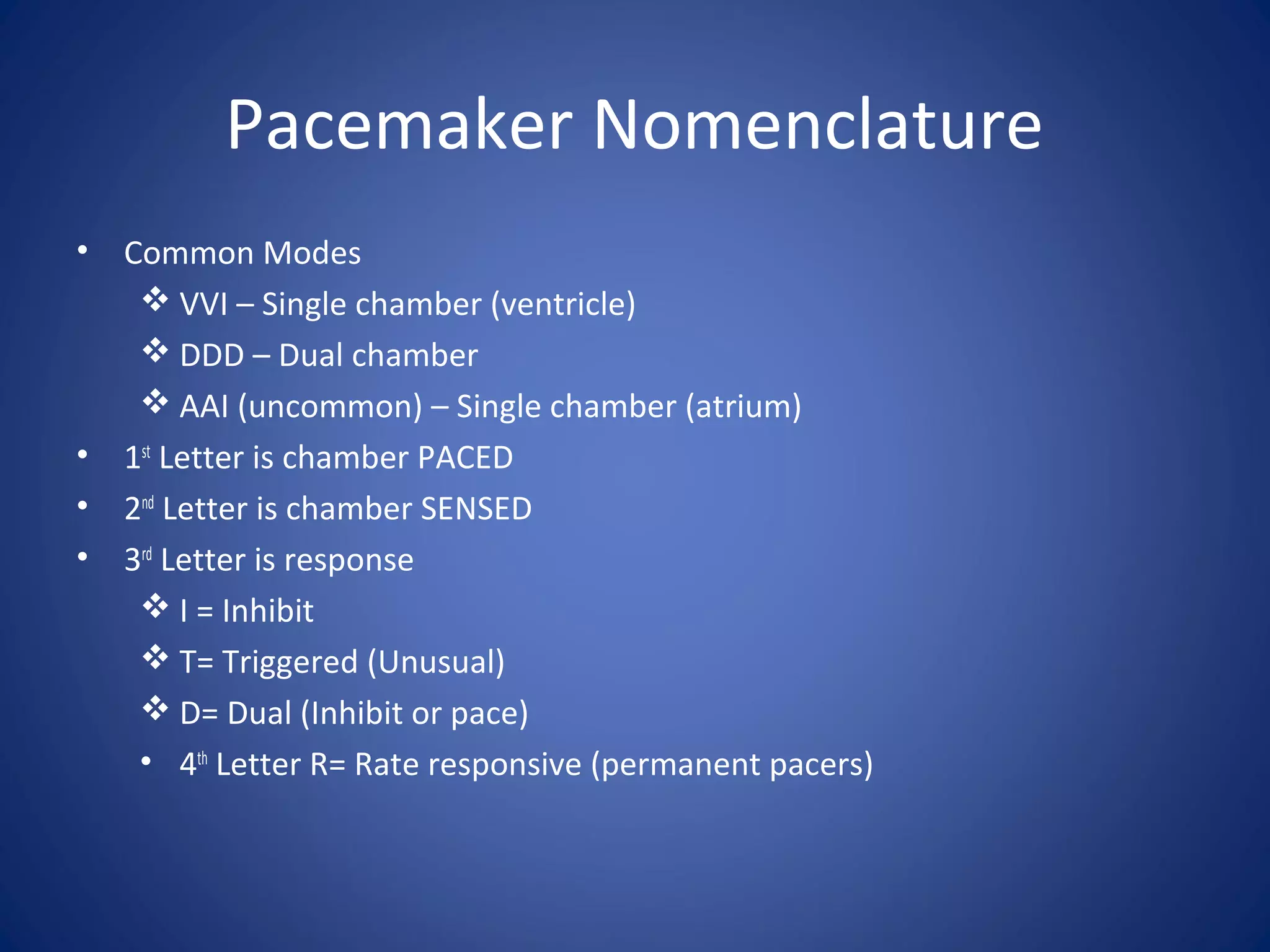 Pacemaker Nomenclature
• Common Modes
 VVI – Single chamber (ventricle)
 DDD – Dual chamber
 AAI (uncommon) – Single chamber (atrium)
• 1st
Letter is chamber PACED
• 2nd
Letter is chamber SENSED
• 3rd
Letter is response
 I = Inhibit
 T= Triggered (Unusual)
 D= Dual (Inhibit or pace)
• 4th
Letter R= Rate responsive (permanent pacers)
 