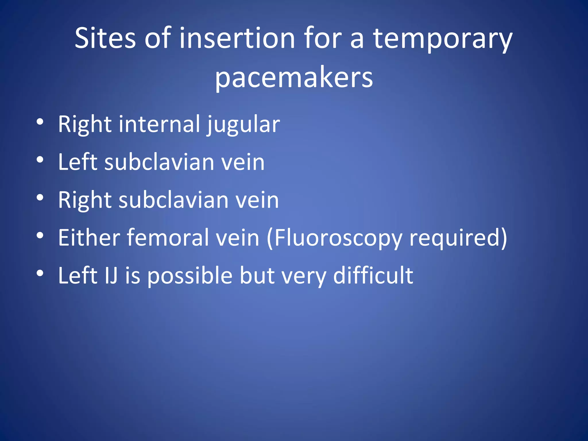 Sites of insertion for a temporary
pacemakers
• Right internal jugular
• Left subclavian vein
• Right subclavian vein
• Either femoral vein (Fluoroscopy required)
• Left IJ is possible but very difficult
 