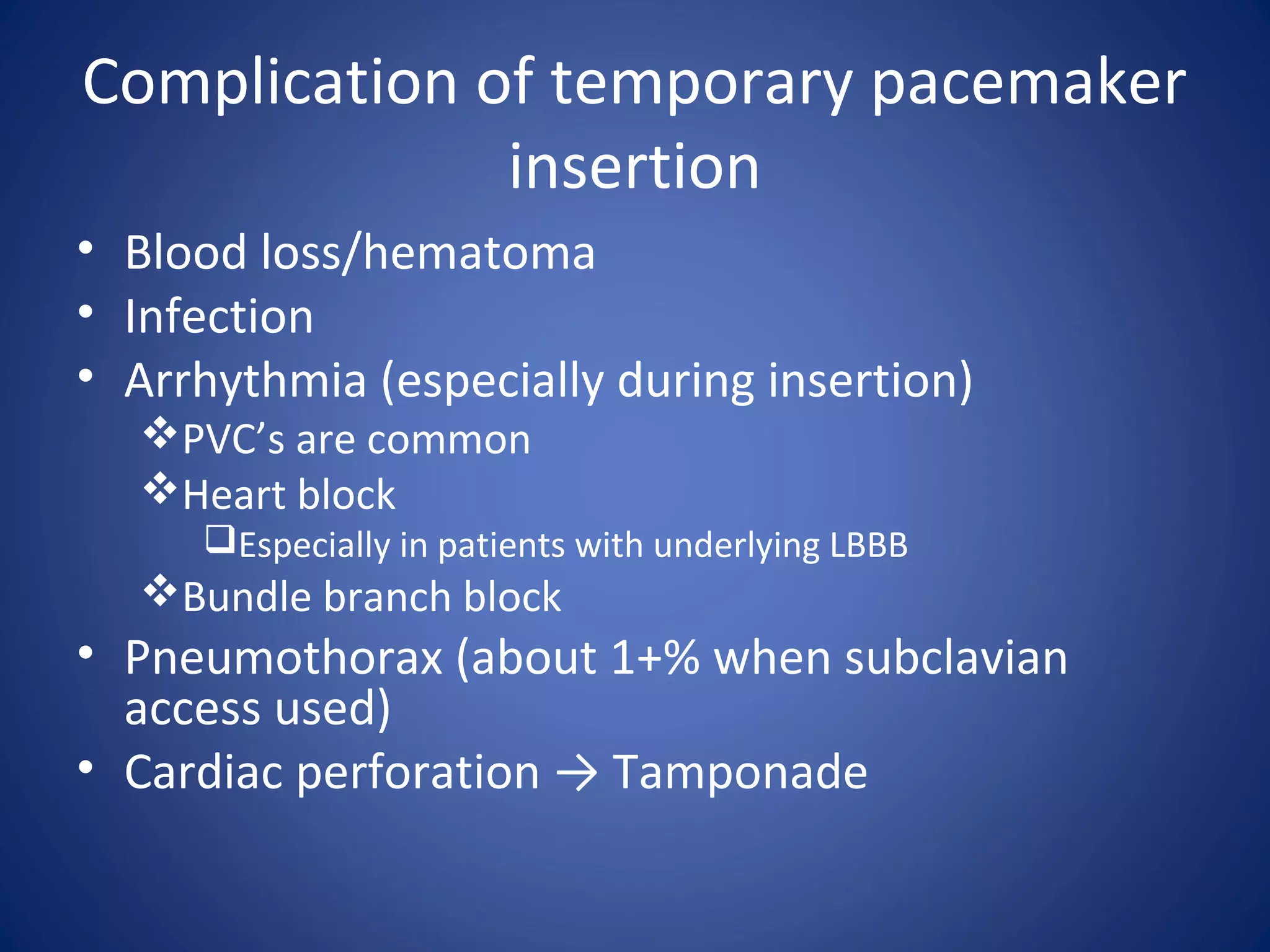 Complication of temporary pacemaker
insertion
• Blood loss/hematoma
• Infection
• Arrhythmia (especially during insertion)
PVC’s are common
Heart block
Especially in patients with underlying LBBB
Bundle branch block
• Pneumothorax (about 1+% when subclavian
access used)
• Cardiac perforation → Tamponade
 
