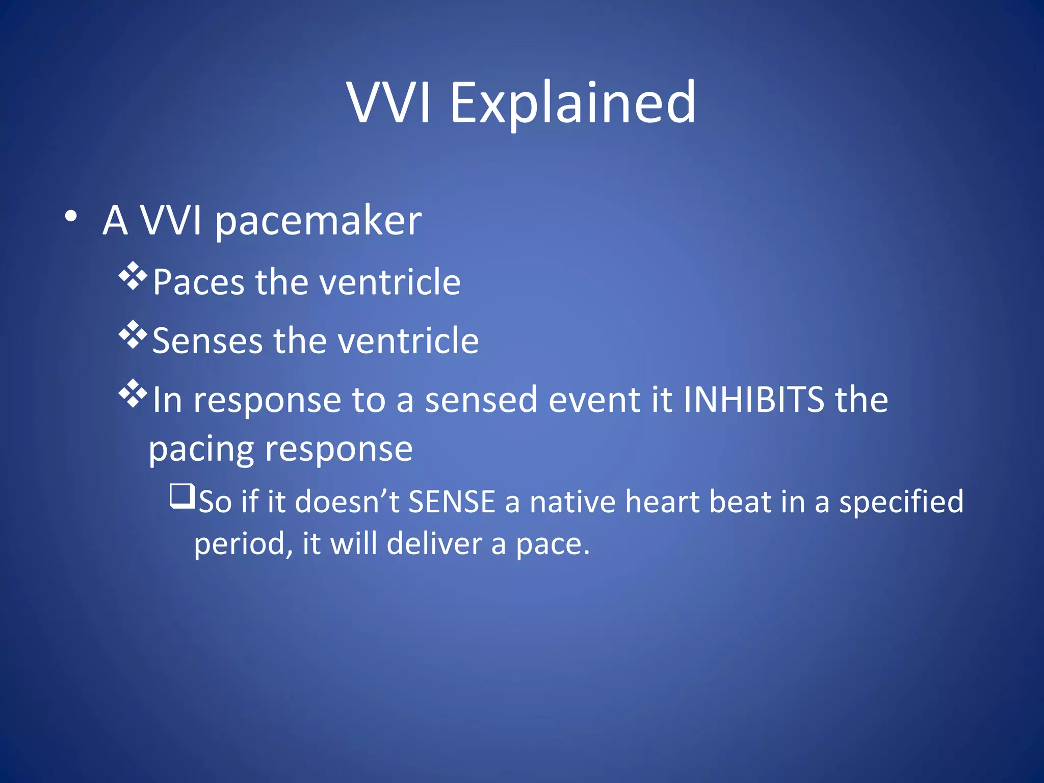 VVI Explained
• A VVI pacemaker
Paces the ventricle
Senses the ventricle
In response to a sensed event it INHIBITS the
pacing response
So if it doesn’t SENSE a native heart beat in a specified
period, it will deliver a pace.
 