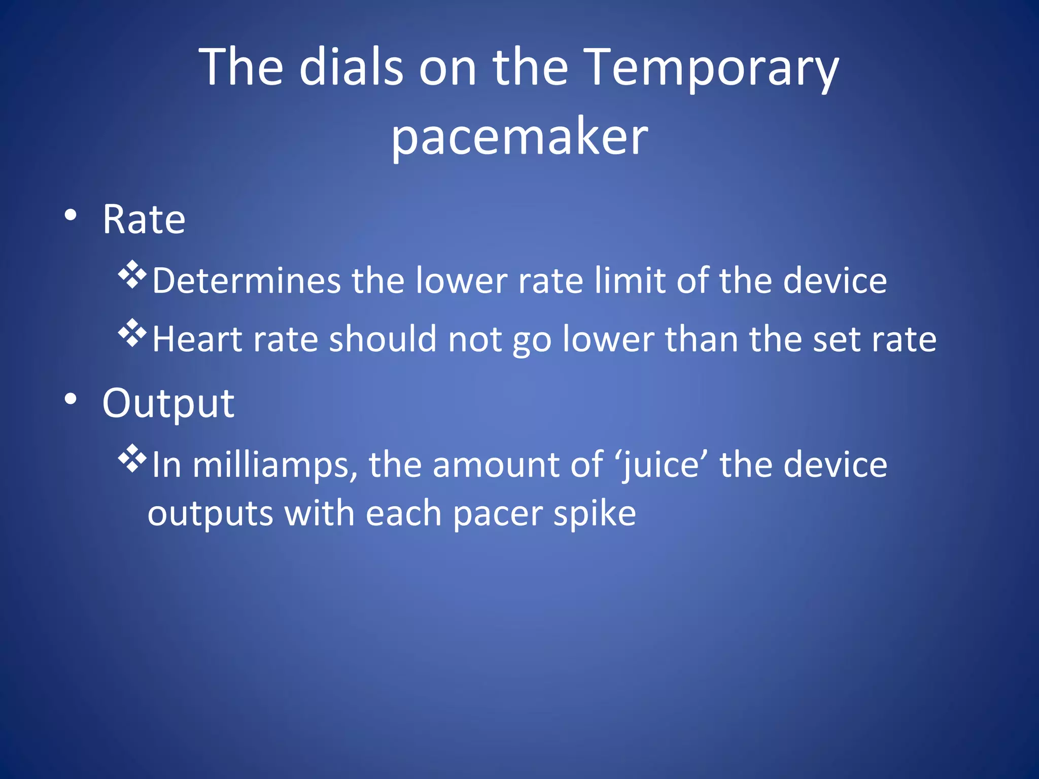 The dials on the Temporary
pacemaker
• Rate
Determines the lower rate limit of the device
Heart rate should not go lower than the set rate
• Output
In milliamps, the amount of ‘juice’ the device
outputs with each pacer spike
 