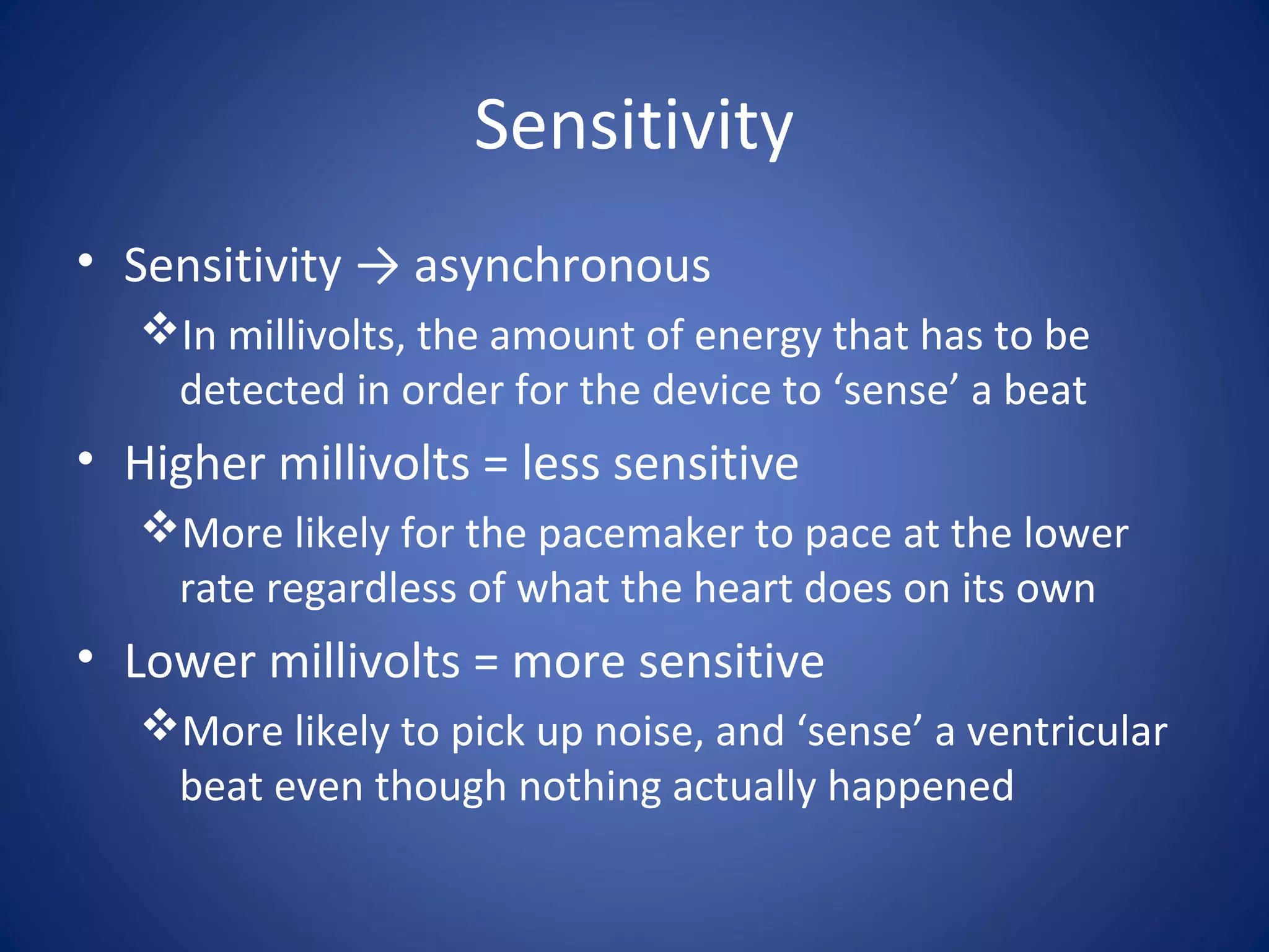 Sensitivity
• Sensitivity → asynchronous
In millivolts, the amount of energy that has to be
detected in order for the device to ‘sense’ a beat
• Higher millivolts = less sensitive
More likely for the pacemaker to pace at the lower
rate regardless of what the heart does on its own
• Lower millivolts = more sensitive
More likely to pick up noise, and ‘sense’ a ventricular
beat even though nothing actually happened
 