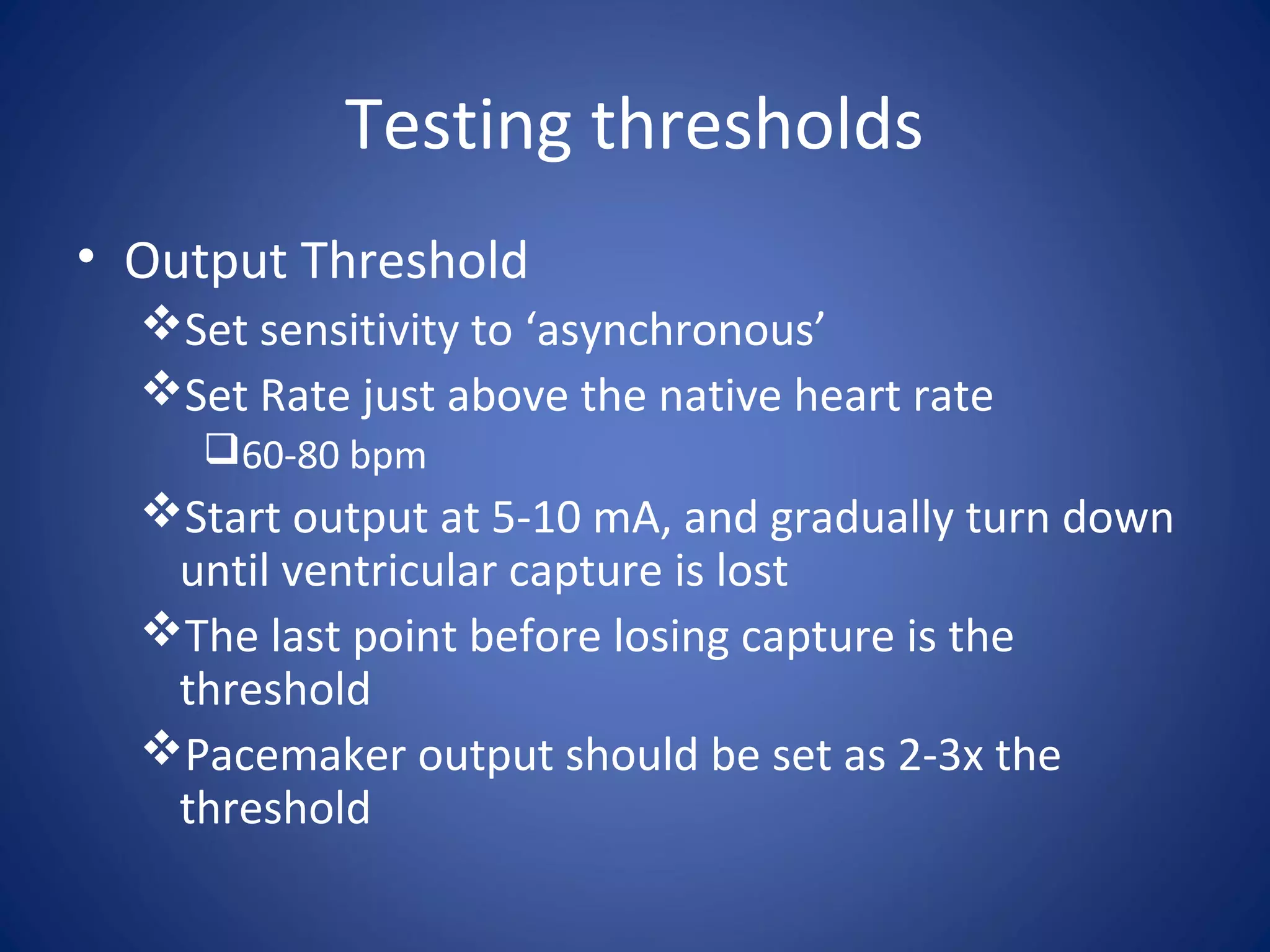 Testing thresholds
• Output Threshold
Set sensitivity to ‘asynchronous’
Set Rate just above the native heart rate
60-80 bpm
Start output at 5-10 mA, and gradually turn down
until ventricular capture is lost
The last point before losing capture is the
threshold
Pacemaker output should be set as 2-3x the
threshold
 