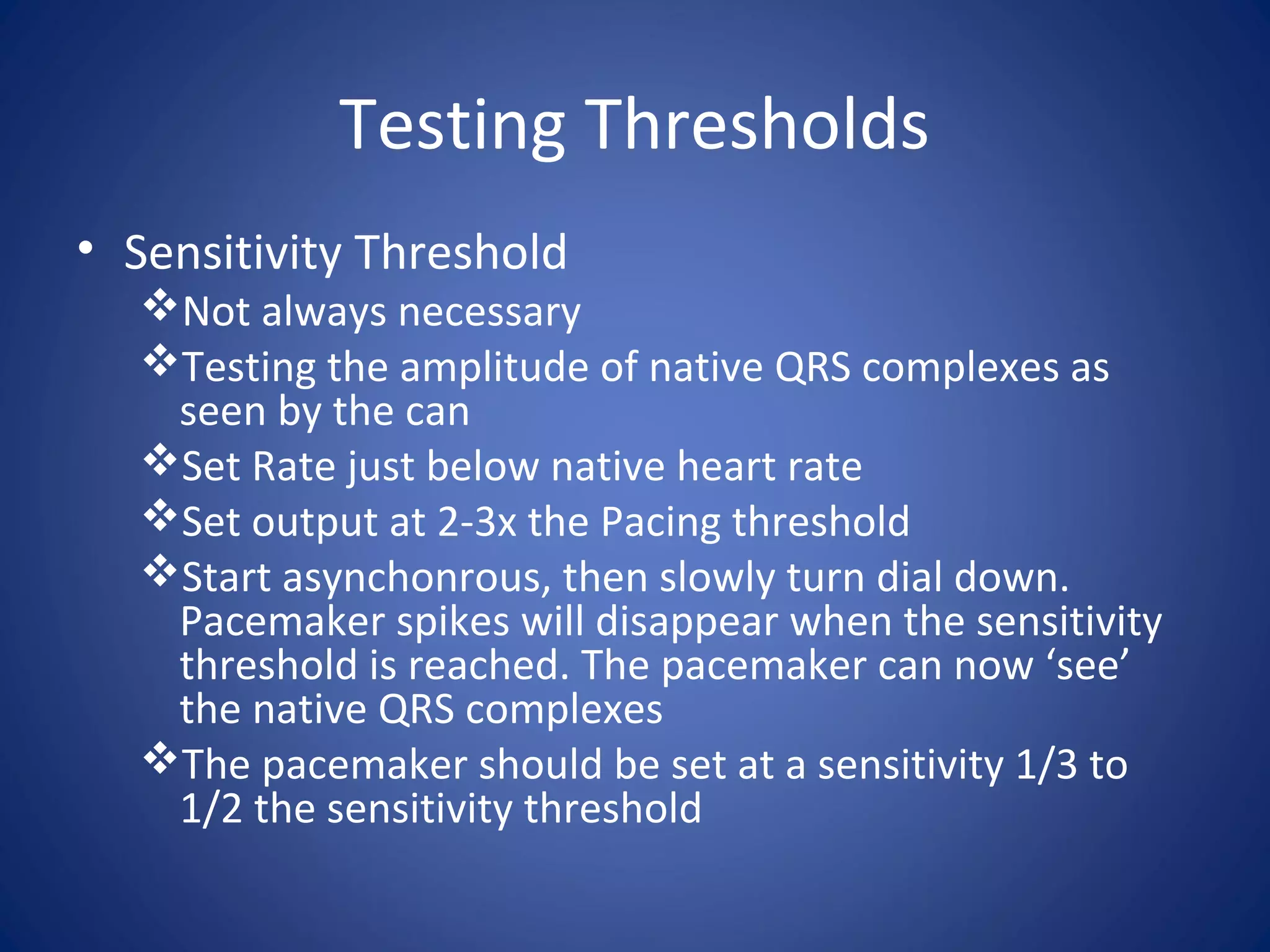 Testing Thresholds
• Sensitivity Threshold
Not always necessary
Testing the amplitude of native QRS complexes as
seen by the can
Set Rate just below native heart rate
Set output at 2-3x the Pacing threshold
Start asynchonrous, then slowly turn dial down.
Pacemaker spikes will disappear when the sensitivity
threshold is reached. The pacemaker can now ‘see’
the native QRS complexes
The pacemaker should be set at a sensitivity 1/3 to
1/2 the sensitivity threshold
 