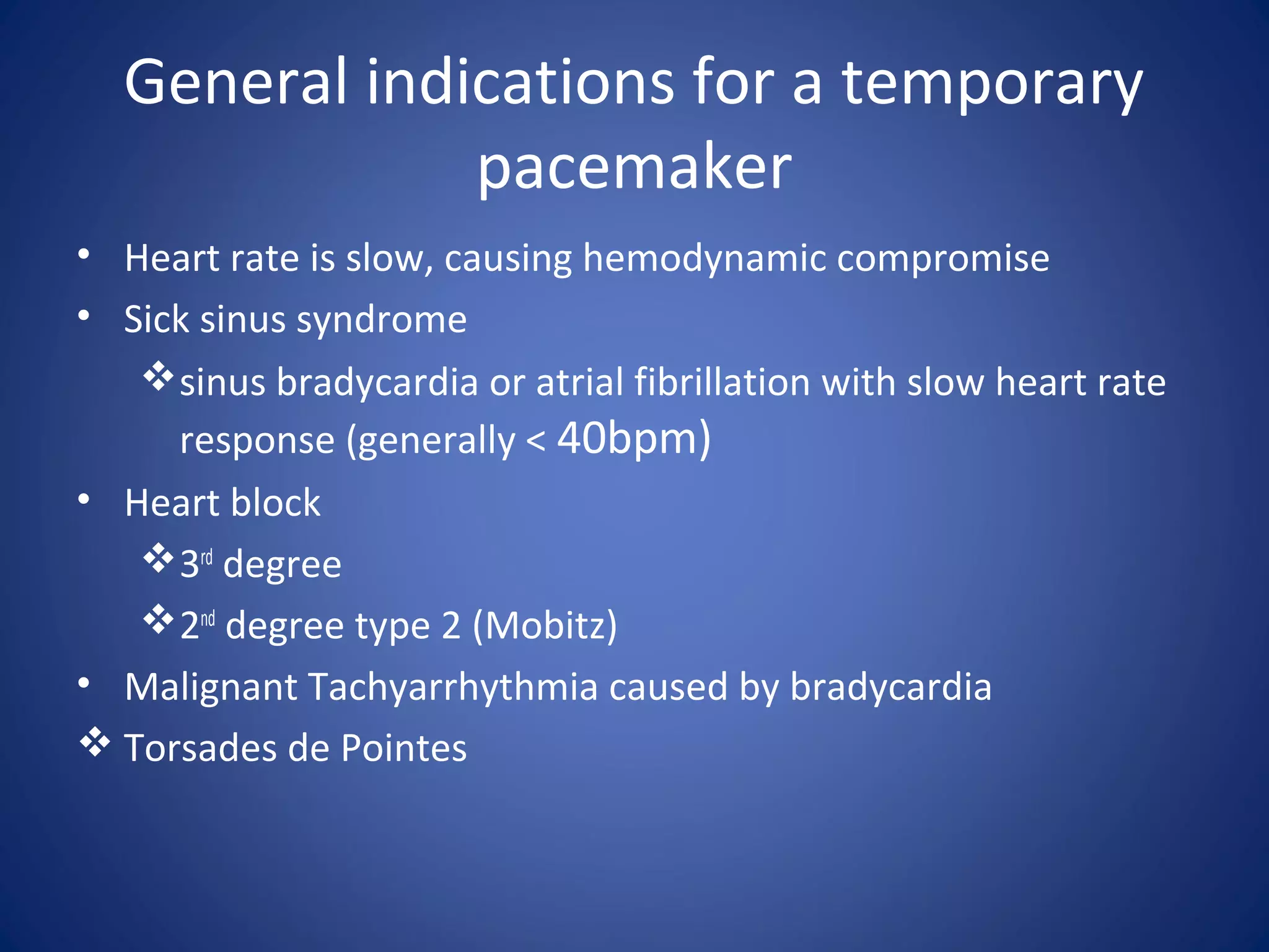 General indications for a temporary
pacemaker
• Heart rate is slow, causing hemodynamic compromise
• Sick sinus syndrome
sinus bradycardia or atrial fibrillation with slow heart rate
response (generally < 40bpm)
• Heart block
3rd
degree
2nd
degree type 2 (Mobitz)
• Malignant Tachyarrhythmia caused by bradycardia
 Torsades de Pointes
 