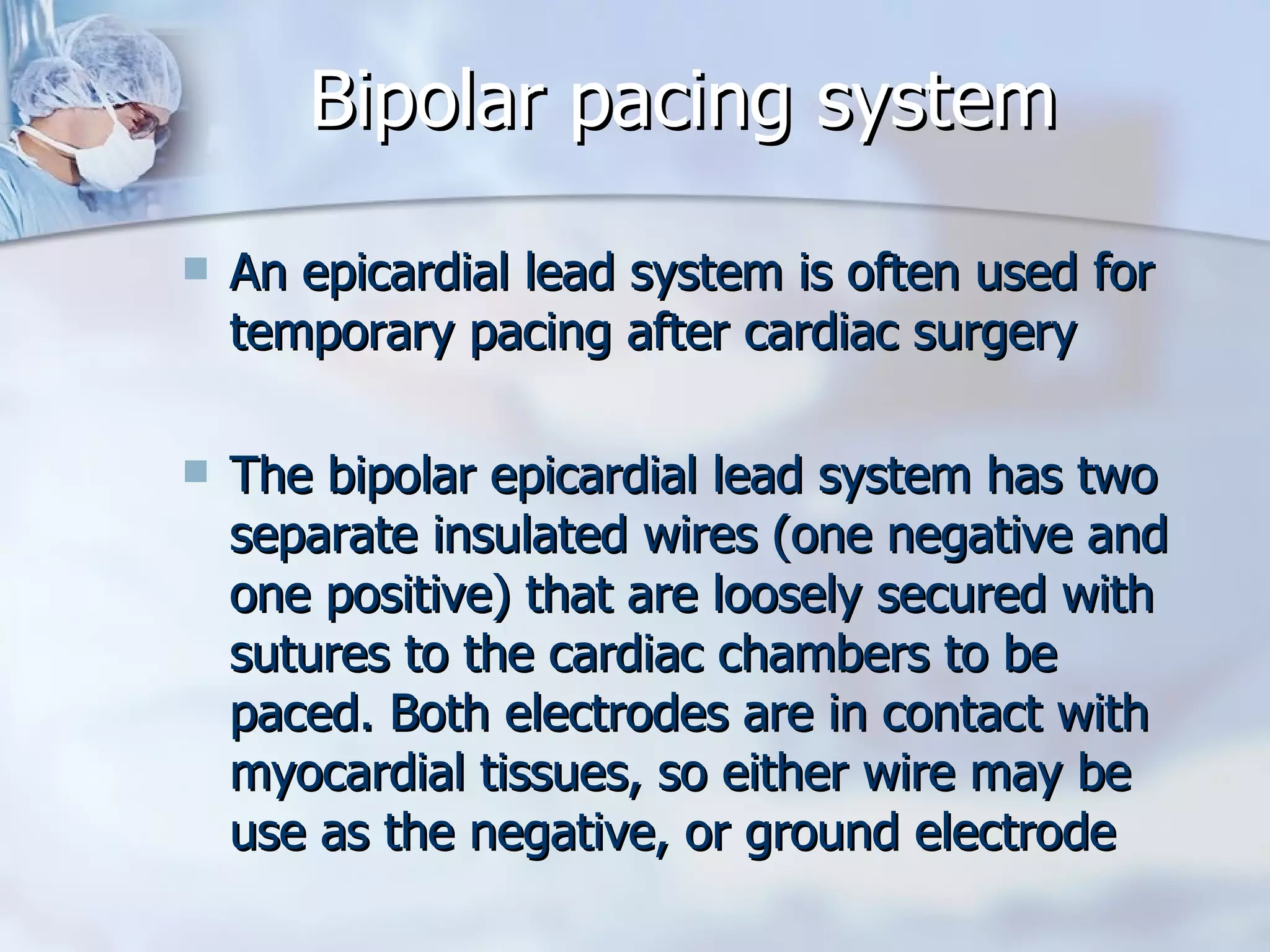 Bipolar pacing system An epicardial lead system is often used for temporary pacing after cardiac surgery The bipolar epicardial lead system has two separate insulated wires (one negative and one positive) that are loosely secured with sutures to the cardiac chambers to be paced. Both electrodes are in contact with myocardial tissues, so either wire may be use as the negative, or ground electrode 