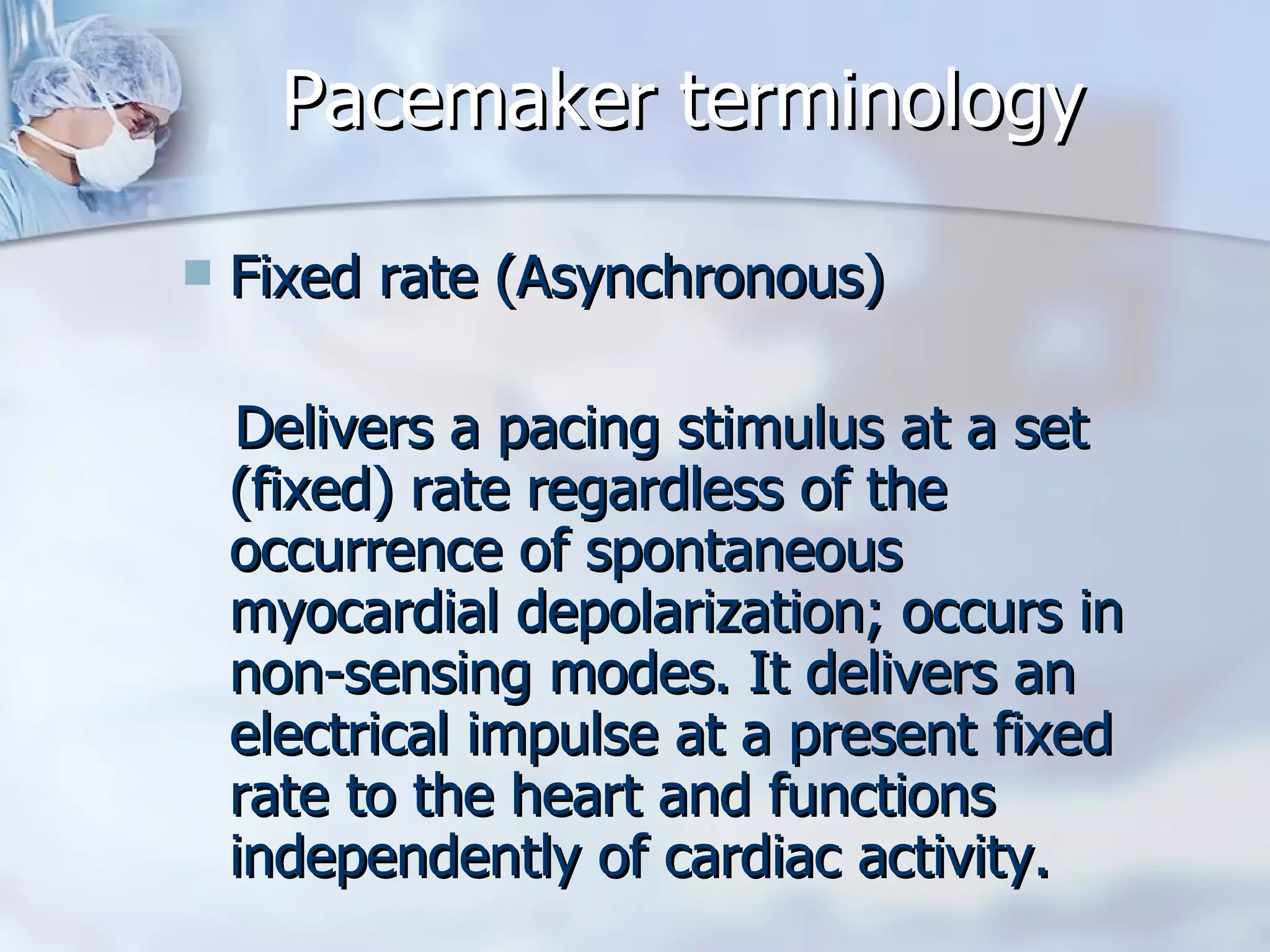 Pacemaker terminology Fixed rate (Asynchronous) Delivers a pacing stimulus at a set (fixed) rate regardless of the occurrence of spontaneous myocardial depolarization; occurs in non-sensing modes. It delivers an electrical impulse at a present fixed rate to the heart and functions independently of cardiac activity.  