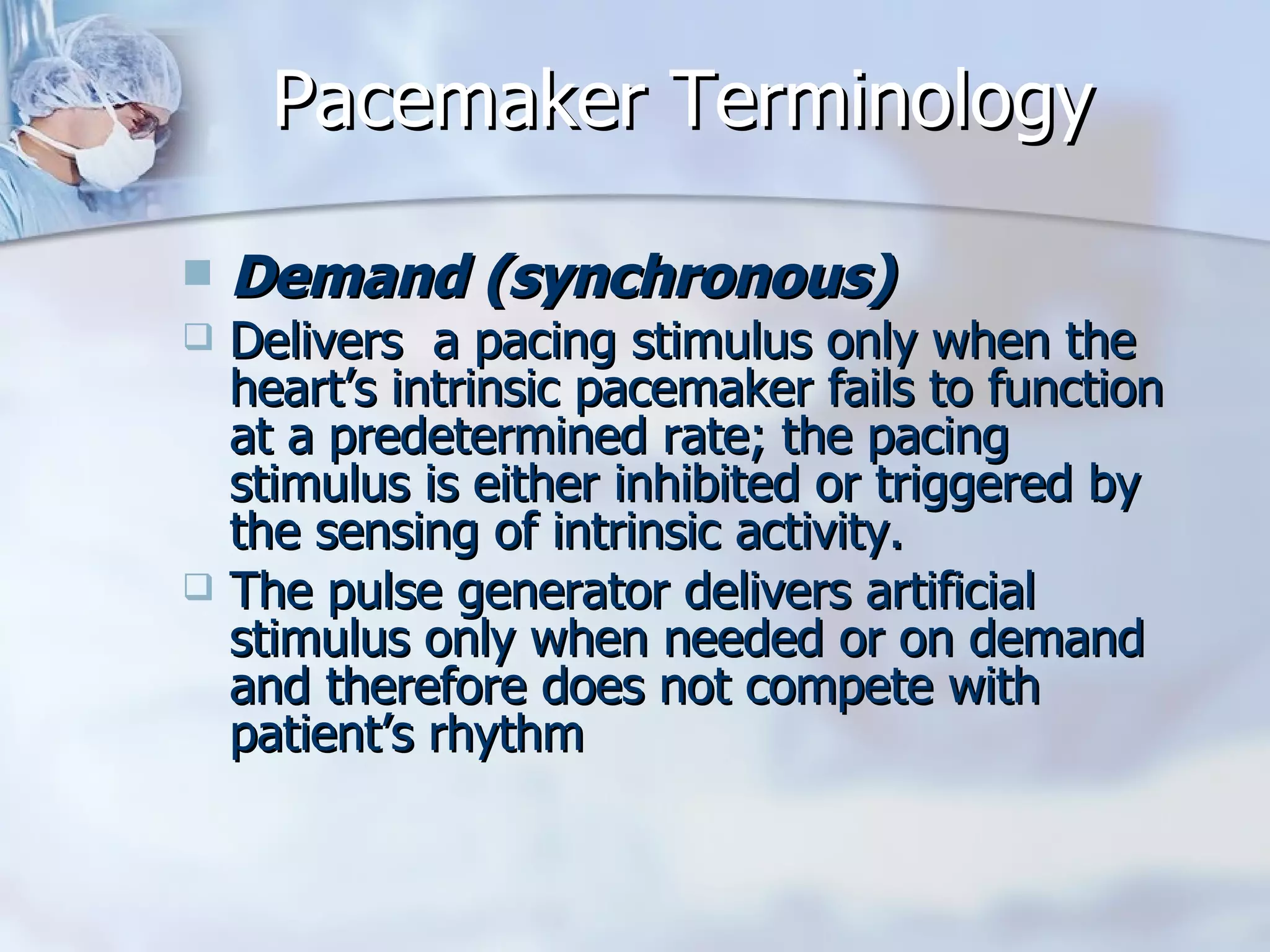 Pacemaker Terminology Demand (synchronous) Delivers  a pacing stimulus only when the heart’s intrinsic pacemaker fails to function at a predetermined rate; the pacing stimulus is either inhibited or triggered by the sensing of intrinsic activity.  The pulse generator delivers artificial stimulus only when needed or on demand and therefore does not compete with patient’s rhythm 