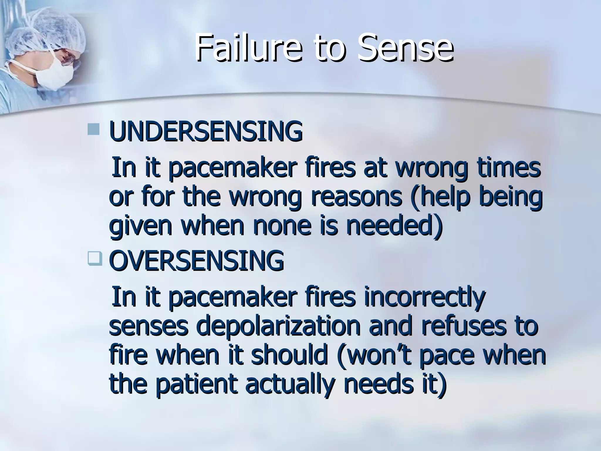 Failure to Sense UNDERSENSING In it pacemaker fires at wrong times or for the wrong reasons (help being given when none is needed) OVERSENSING In it pacemaker fires incorrectly senses depolarization and refuses to fire when it should (won’t pace when the patient actually needs it) 