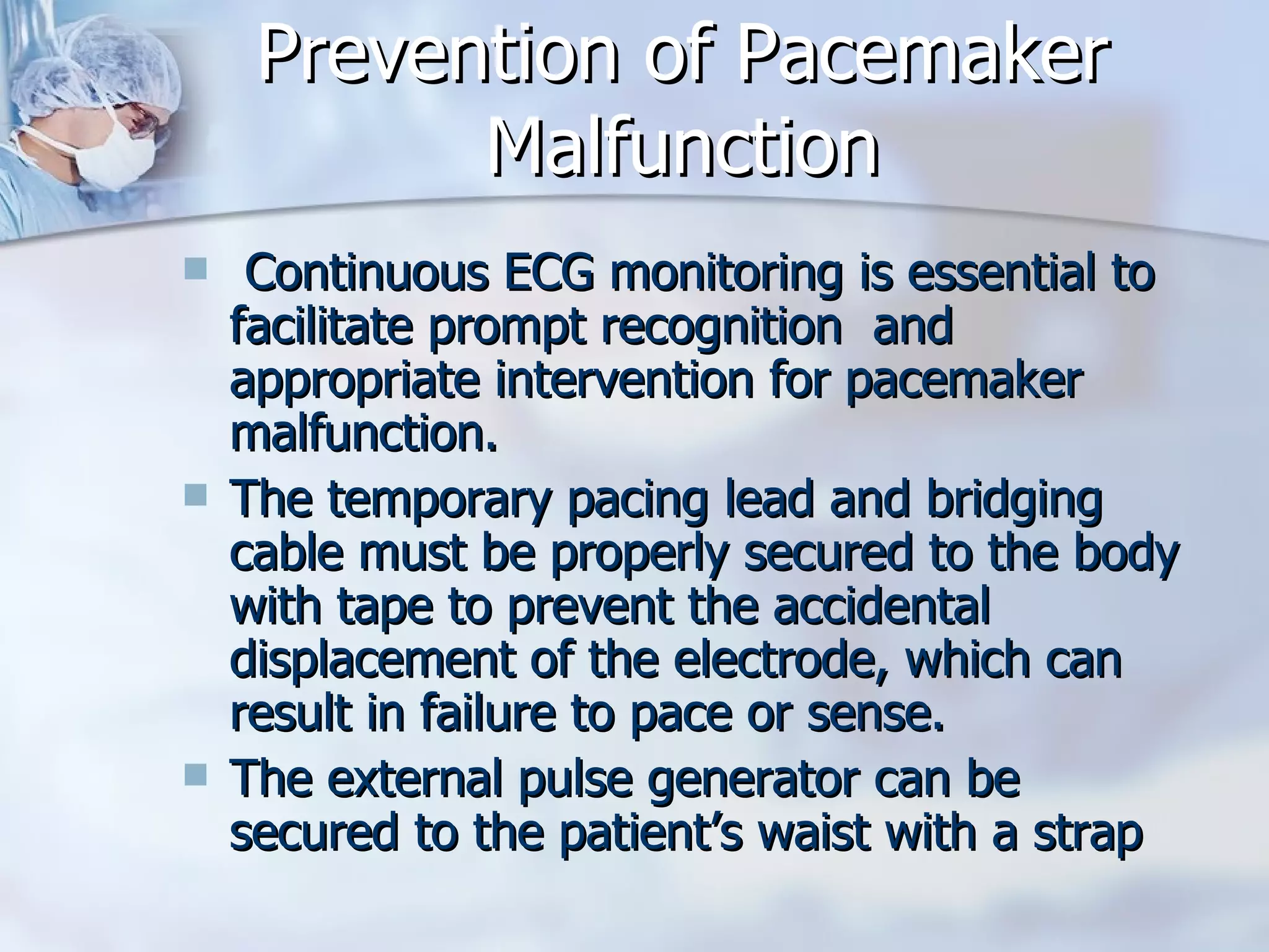 Prevention of Pacemaker Malfunction Continuous ECG monitoring is essential to facilitate prompt recognition  and appropriate intervention for pacemaker malfunction.  The temporary pacing lead and bridging cable must be properly secured to the body with tape to prevent the accidental displacement of the electrode, which can result in failure to pace or sense.  The external pulse generator can be secured to the patient’s waist with a strap  