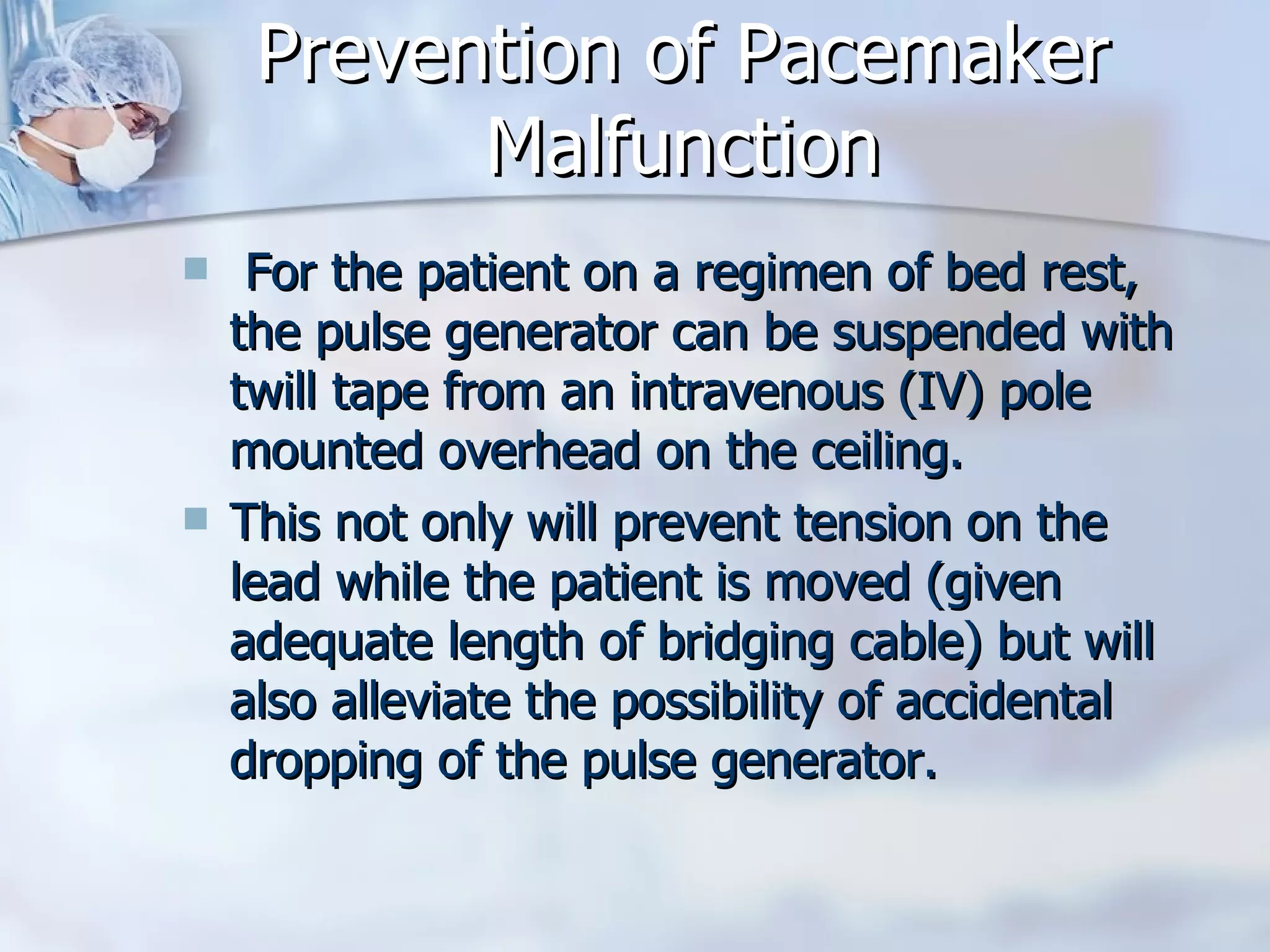 Prevention of Pacemaker Malfunction For the patient on a regimen of bed rest, the pulse generator can be suspended with twill tape from an intravenous (IV) pole mounted overhead on the ceiling. This not only will prevent tension on the lead while the patient is moved (given adequate length of bridging cable) but will also alleviate the possibility of accidental dropping of the pulse generator. 