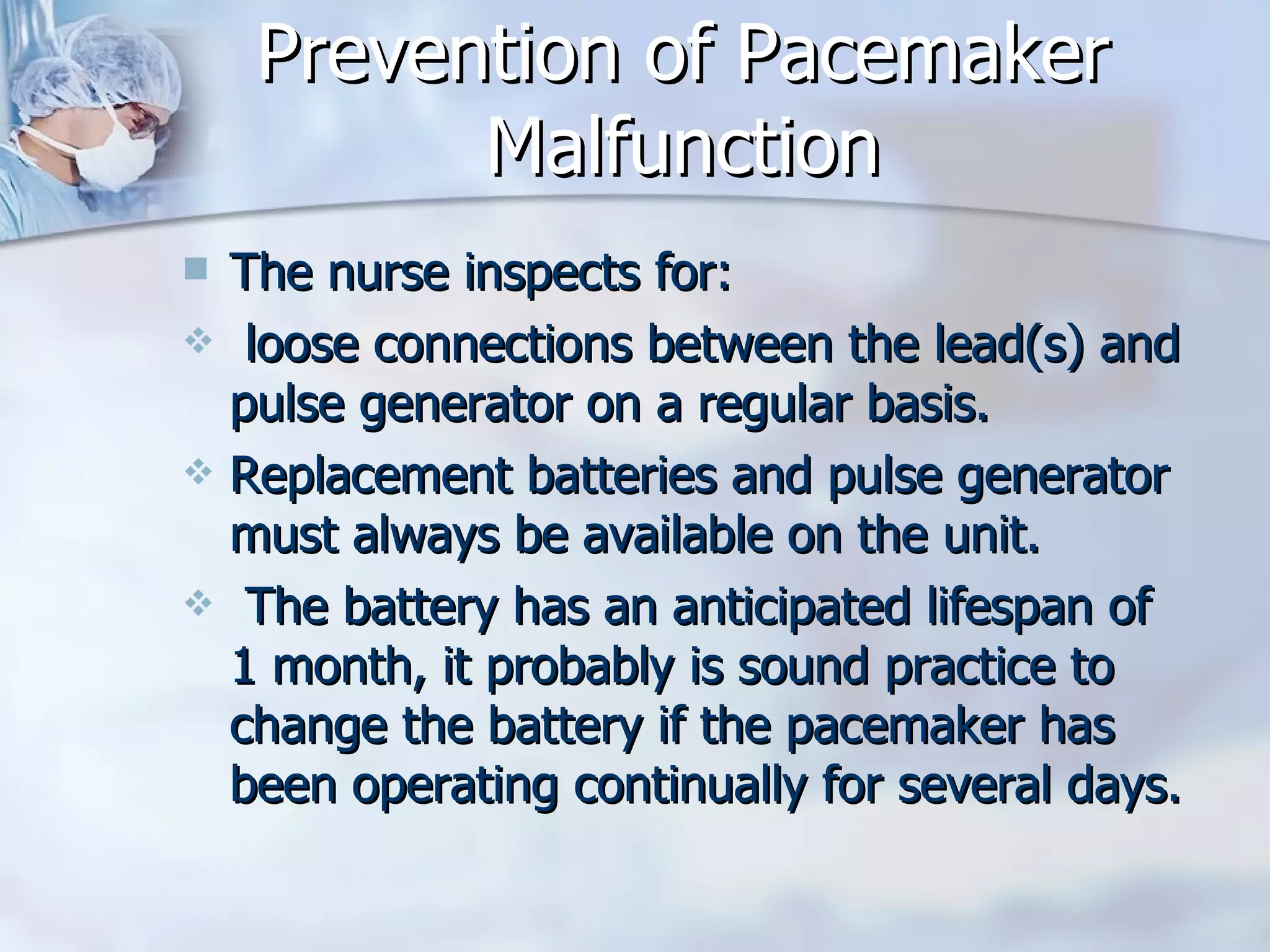 Prevention of Pacemaker Malfunction The nurse inspects for: loose connections between the lead(s) and pulse generator on a regular basis.  Replacement batteries and pulse generator must always be available on the unit.  The battery has an anticipated lifespan of 1 month, it probably is sound practice to change the battery if the pacemaker has been operating continually for several days. 