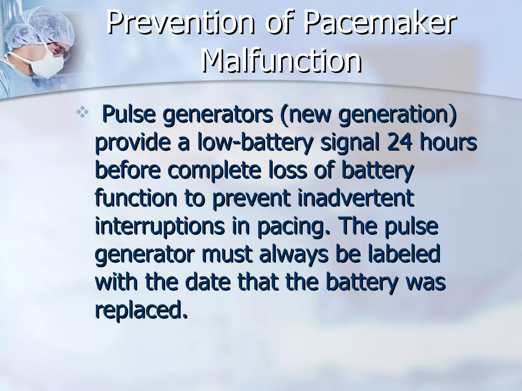 Prevention of Pacemaker Malfunction Pulse generators (new generation) provide a low-battery signal 24 hours before complete loss of battery function to prevent inadvertent interruptions in pacing. The pulse generator must always be labeled with the date that the battery was replaced.  