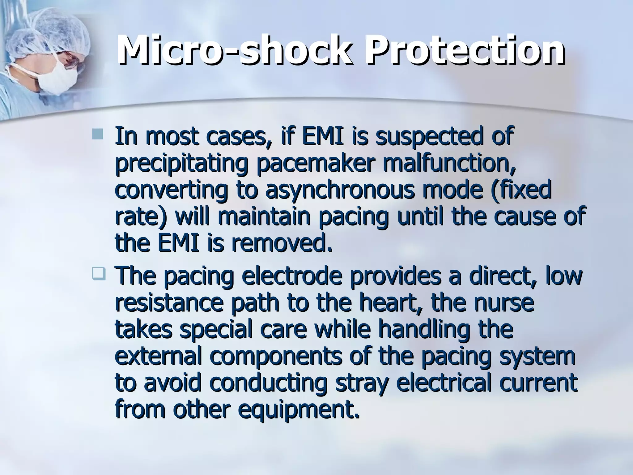 Micro-shock Protection In most cases, if EMI is suspected of precipitating pacemaker malfunction, converting to asynchronous mode (fixed rate) will maintain pacing until the cause of the EMI is removed. The pacing electrode provides a direct, low resistance path to the heart, the nurse takes special care while handling the external components of the pacing system to avoid conducting stray electrical current from other equipment. 