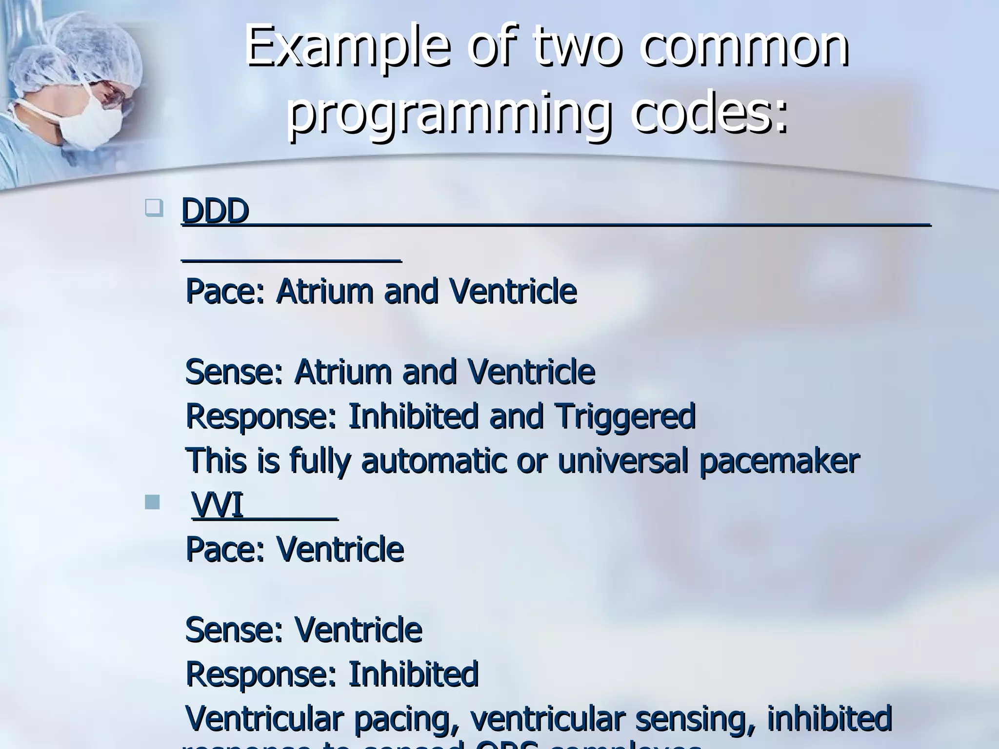 Example of two common programming codes: DDD  Pace: Atrium and Ventricle  Sense: Atrium and Ventricle  Response: Inhibited and Triggered This is fully automatic or universal pacemaker  VVI  Pace: Ventricle  Sense: Ventricle  Response: Inhibited Ventricular pacing, ventricular sensing, inhibited response to sensed QRS complexes 