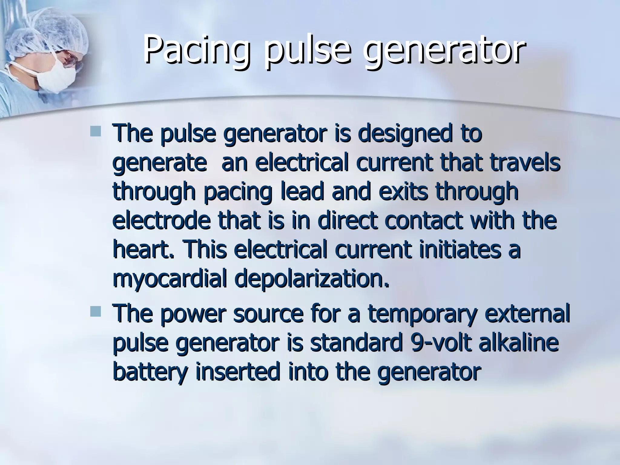 Pacing pulse generator The pulse generator is designed to generate  an electrical current that travels through pacing lead and exits through electrode that is in direct contact with the heart. This electrical current initiates a myocardial depolarization. The power source for a temporary external pulse generator is standard 9-volt alkaline battery inserted into the generator 