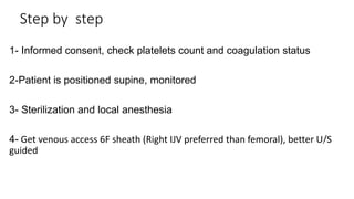 Step by step
1- Informed consent, check platelets count and coagulation status
2-Patient is positioned supine, monitored
3- Sterilization and local anesthesia
4- Get venous access 6F sheath (Right IJV preferred than femoral), better U/S
guided
Skin
Liver
*
 